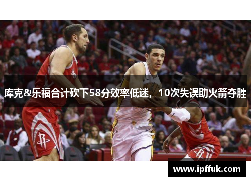 库克&乐福合计砍下58分效率低迷，10次失误助火箭夺胜