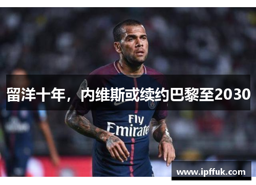 留洋十年，内维斯或续约巴黎至2030